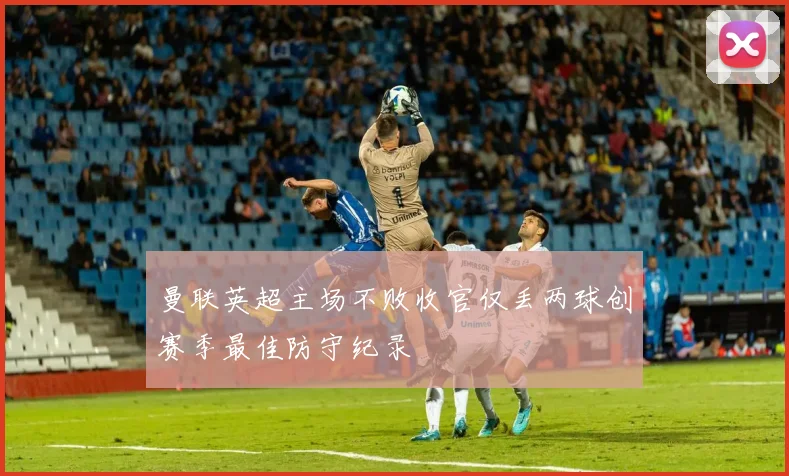 曼联英超主场不败收官仅丢两球创赛季最佳防守纪录