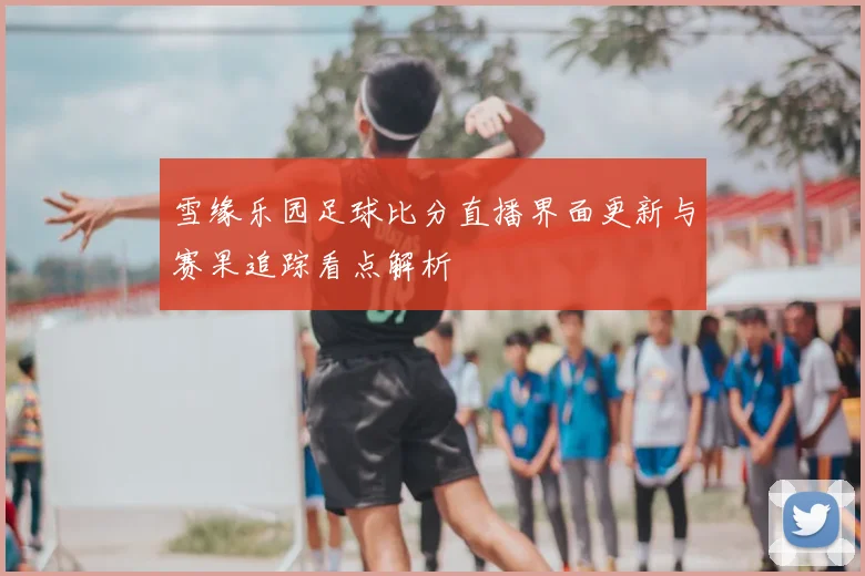 雪缘乐园足球比分直播界面更新与赛果追踪看点解析
