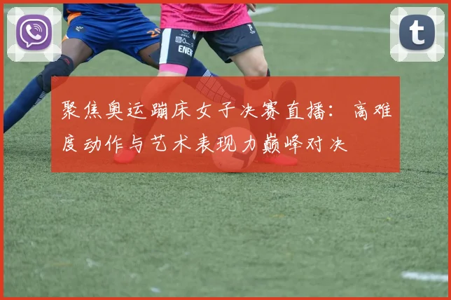 聚焦奥运蹦床女子决赛直播：高难度动作与艺术表现力巅峰对决