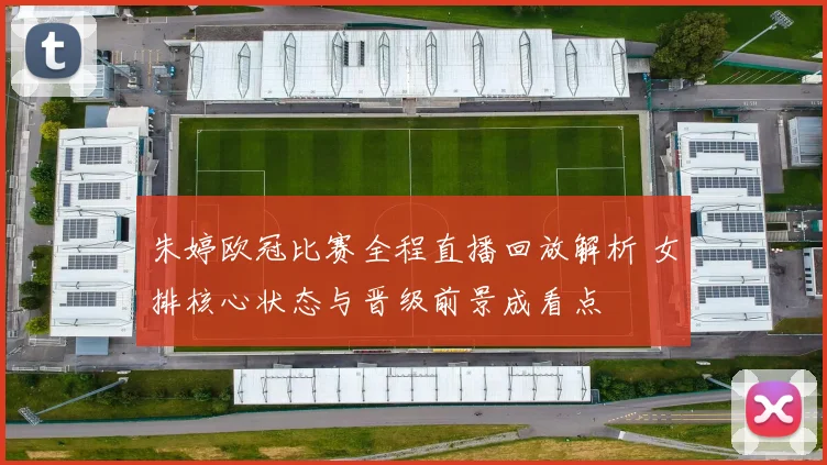 朱婷欧冠比赛全程直播回放解析 女排核心状态与晋级前景成看点