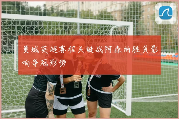 曼城英超赛程关键战阿森纳胜负影响争冠形势